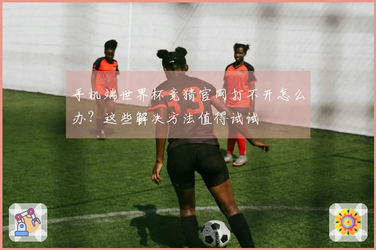 手机端世界杯竞猜官网打不开怎么办？这些解决方法值得试试